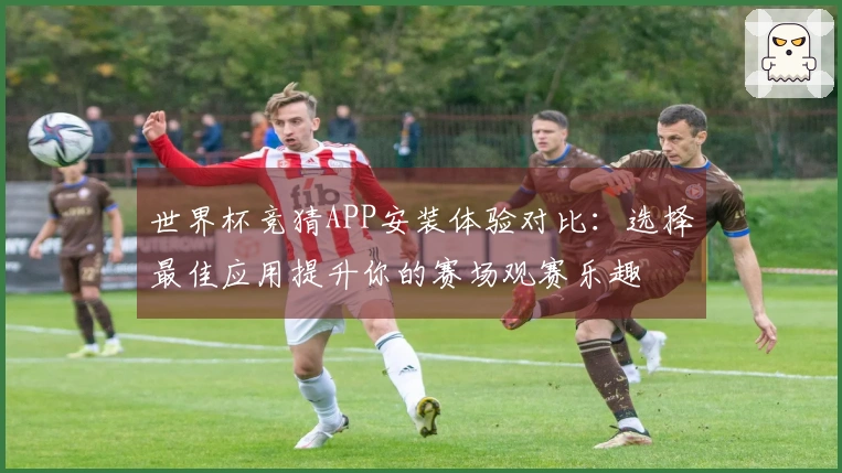 世界杯竞猜APP安装体验对比：选择最佳应用提升你的赛场观赛乐趣